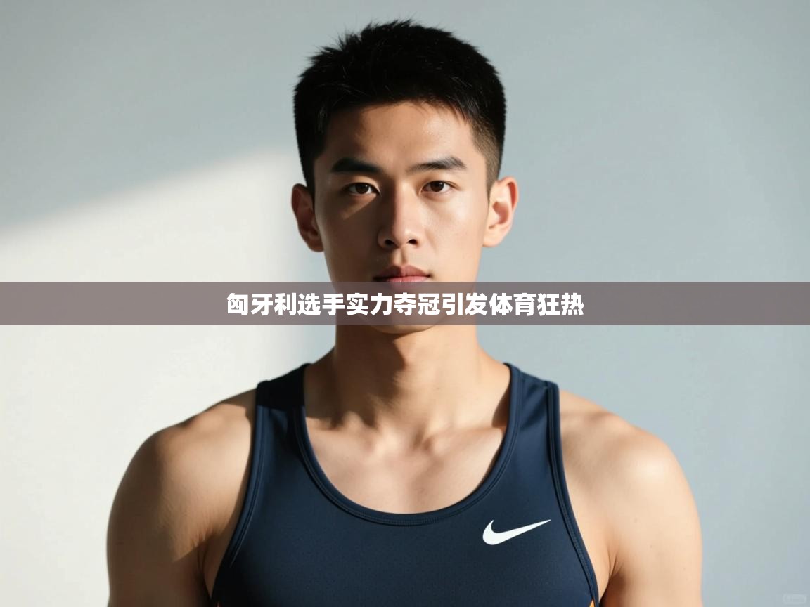 云开体育app网页版入口-匈牙利选手实力夺冠引发体育狂热